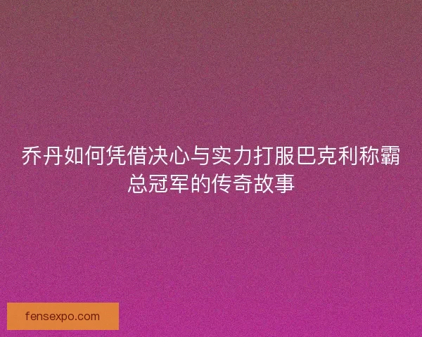 乔丹如何凭借决心与实力打服巴克利称霸总冠军的传奇故事