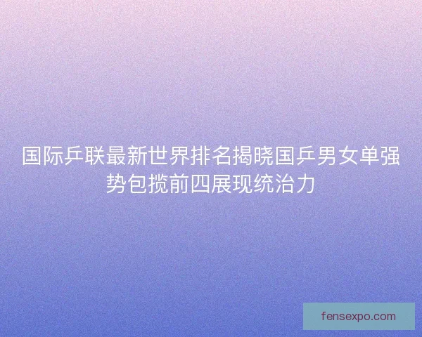 国际乒联最新世界排名揭晓国乒男女单强势包揽前四展现统治力