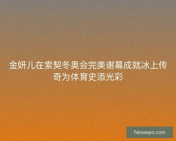 金妍儿在索契冬奥会完美谢幕成就冰上传奇为体育史添光彩