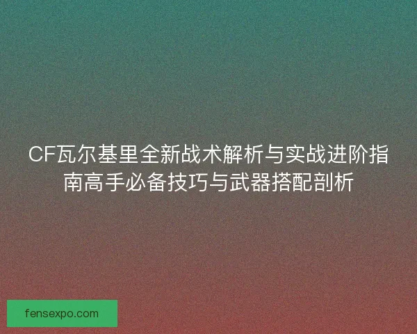 CF瓦尔基里全新战术解析与实战进阶指南高手必备技巧与武器搭配剖析